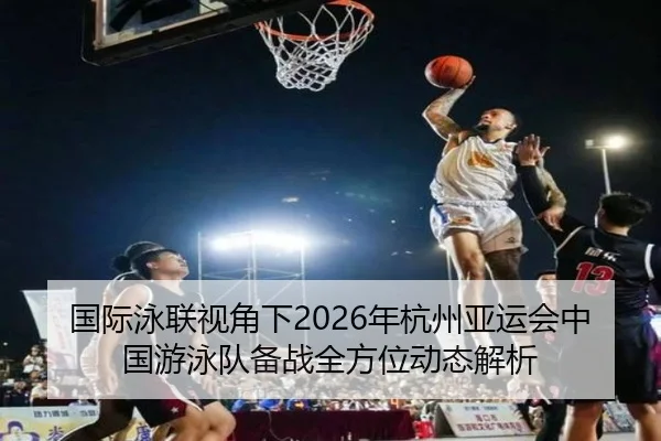 国际泳联视角下2026年杭州亚运会中国游泳队备战全方位动态解析