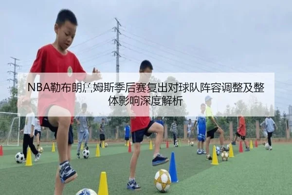 NBA勒布朗詹姆斯季后赛复出对球队阵容调整及整体影响深度解析